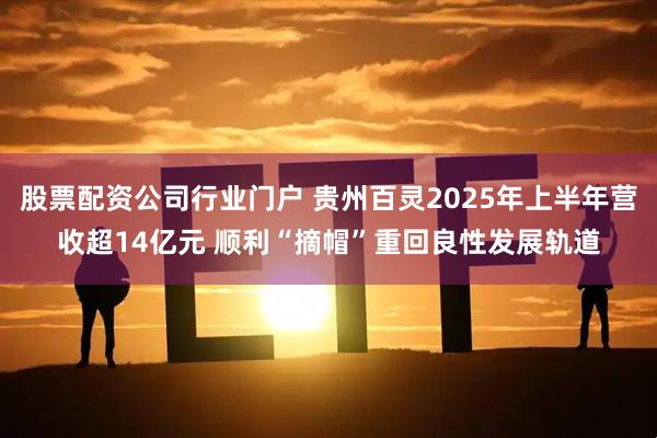 股票配资公司行业门户 贵州百灵2025年上半年营收超14亿元 顺利“摘帽”重回良性发展轨道
