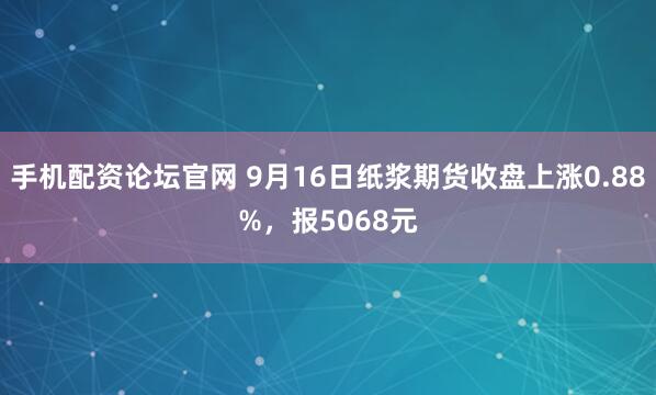 手机配资论坛官网 9月16日纸浆期货收盘上涨0.88%，报5068元