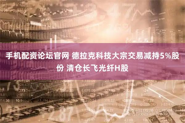 手机配资论坛官网 德拉克科技大宗交易减持5%股份 清仓长飞光纤H股