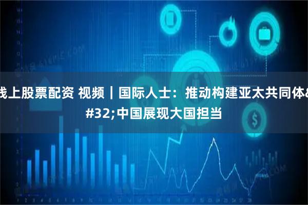 线上股票配资 视频｜国际人士：推动构建亚太共同体 中国展现大国担当