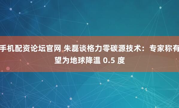 手机配资论坛官网 朱磊谈格力零碳源技术：专家称有望为地球降温 0.5 度