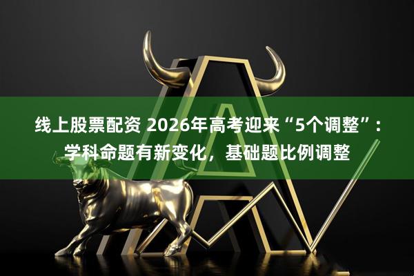 线上股票配资 2026年高考迎来“5个调整”：学科命题有新变化，基础题比例调整