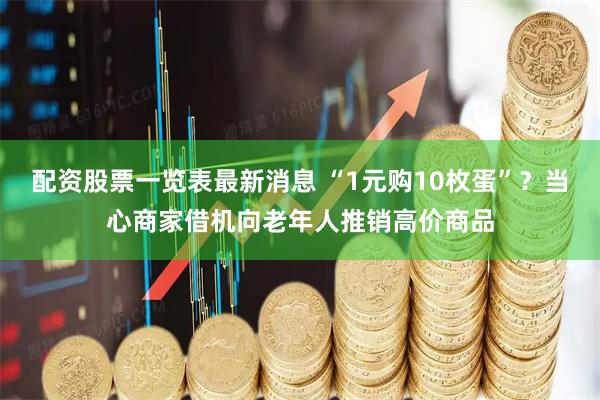 配资股票一览表最新消息 “1元购10枚蛋”？当心商家借机向老年人推销高价商品