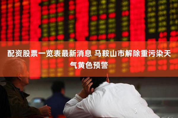 配资股票一览表最新消息 马鞍山市解除重污染天气黄色预警