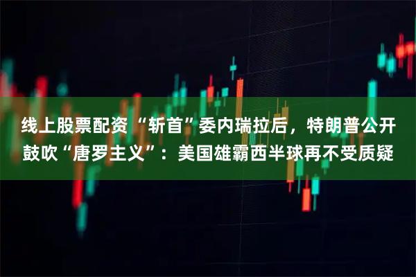 线上股票配资 “斩首”委内瑞拉后，特朗普公开鼓吹“唐罗主义”：美国雄霸西半球再不受质疑