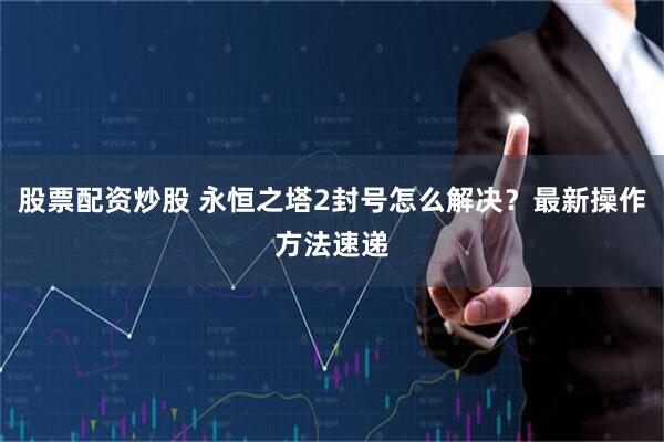 股票配资炒股 永恒之塔2封号怎么解决？最新操作方法速递
