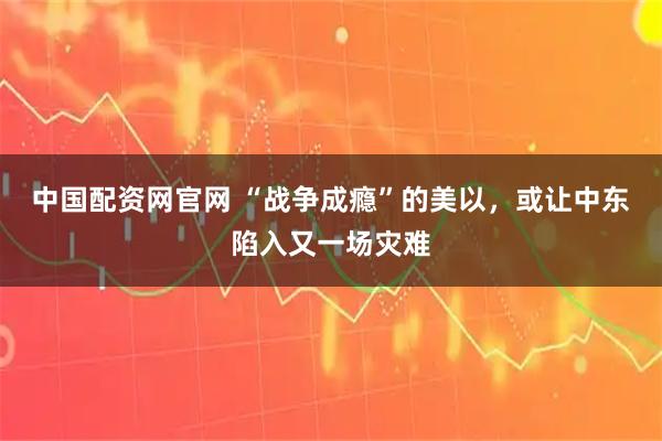 中国配资网官网 “战争成瘾”的美以，或让中东陷入又一场灾难