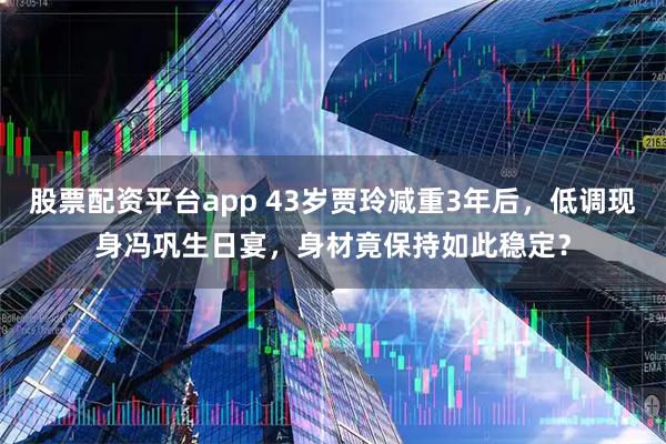 股票配资平台app 43岁贾玲减重3年后，低调现身冯巩生日宴，身材竟保持如此稳定？