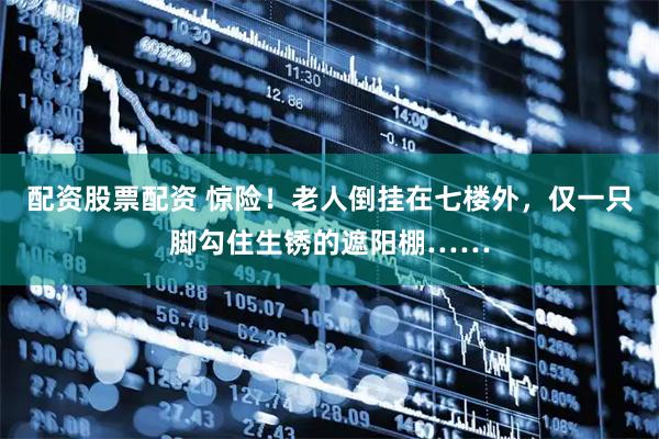 配资股票配资 惊险！老人倒挂在七楼外，仅一只脚勾住生锈的遮阳棚……