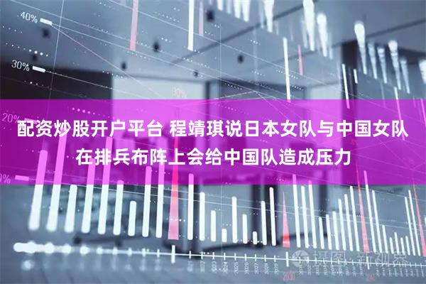 配资炒股开户平台 程靖琪说日本女队与中国女队在排兵布阵上会给中国队造成压力