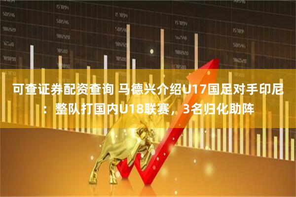 可查证券配资查询 马德兴介绍U17国足对手印尼：整队打国内U18联赛，3名归化助阵