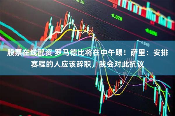 股票在线配资 罗马德比将在中午踢！萨里：安排赛程的人应该辞职，我会对此抗议