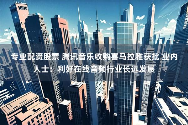 专业配资股票 腾讯音乐收购喜马拉雅获批 业内人士：利好在线音频行业长远发展