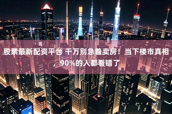 股票最新配资平台 千万别急着卖房！当下楼市真相，90%的人都看错了