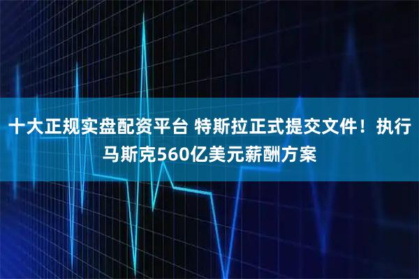 十大正规实盘配资平台 特斯拉正式提交文件！执行马斯克560亿美元薪酬方案