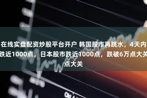 在线实盘配资炒股平台开户 韩国股市再跳水，4天内跌近1000点，日本股市跌近1000点，跌破6万点大关