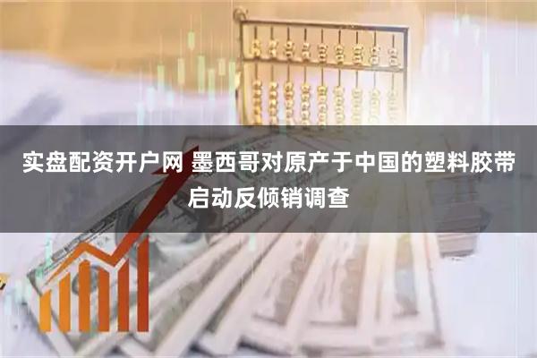实盘配资开户网 墨西哥对原产于中国的塑料胶带启动反倾销调查