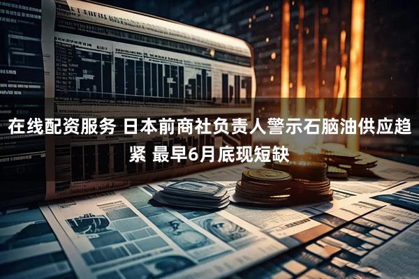 在线配资服务 日本前商社负责人警示石脑油供应趋紧 最早6月底现短缺