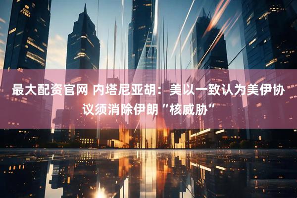 最大配资官网 内塔尼亚胡：美以一致认为美伊协议须消除伊朗“核威胁”
