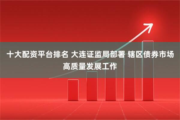 十大配资平台排名 大连证监局部署 辖区债券市场高质量发展工作