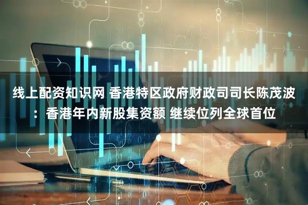 线上配资知识网 香港特区政府财政司司长陈茂波：香港年内新股集资额 继续位列全球首位