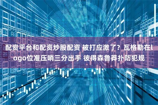 配资平台和配资炒股配资 被打应激了？瓦格勒在logo位准压哨三分出手 彼得森鲁莽扑防犯规