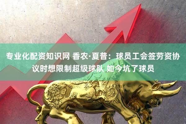 专业化配资知识网 香农·夏普：球员工会签劳资协议时想限制超级球队 如今坑了球员