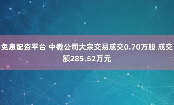 免息配资平台 中微公司大宗交易成交0.70万股 成交额285.52万元